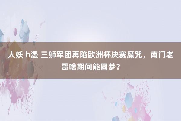 人妖 h漫 三狮军团再陷欧洲杯决赛魔咒，南门老哥啥期间能圆梦？