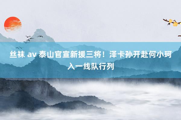 丝袜 av 泰山官宣新援三将！泽卡孙开赴何小珂入一线队行列