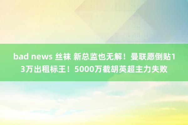 bad news 丝袜 新总监也无解！曼联愿倒贴13万出租标王！5000万截胡英超主力失败