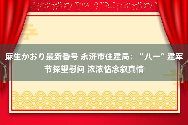 麻生かおり最新番号 永济市住建局：“八一”建军节探望慰问 浓浓惦念叙真情