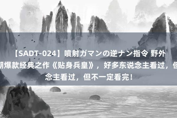 【SADT-024】噴射ガマンの逆ナン指令 野外浣腸悪戯 近期爆款经典之作《贴身兵皇》，好多东说念主看过，但不一定看完！