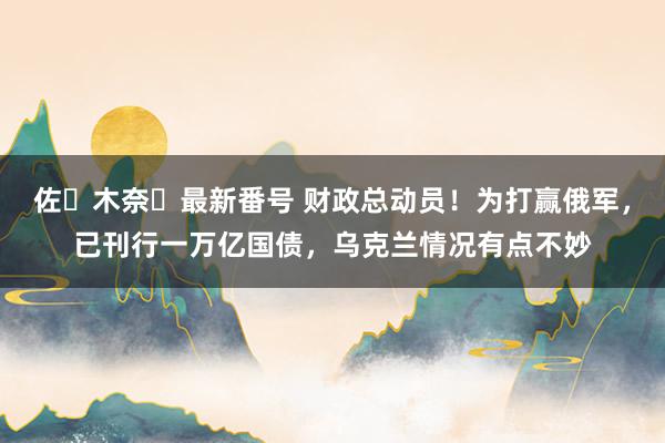 佐々木奈々最新番号 财政总动员！为打赢俄军，已刊行一万亿国债，乌克兰情况有点不妙