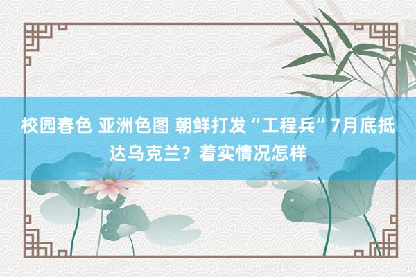 校园春色 亚洲色图 朝鲜打发“工程兵”7月底抵达乌克兰？着实情况怎样