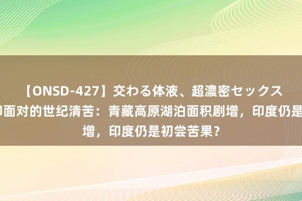 【ONSD-427】交わる体液、超濃密セックス4時間 中印面对的世纪清苦：青藏高原湖泊面积剧增，印度仍是初尝苦果？