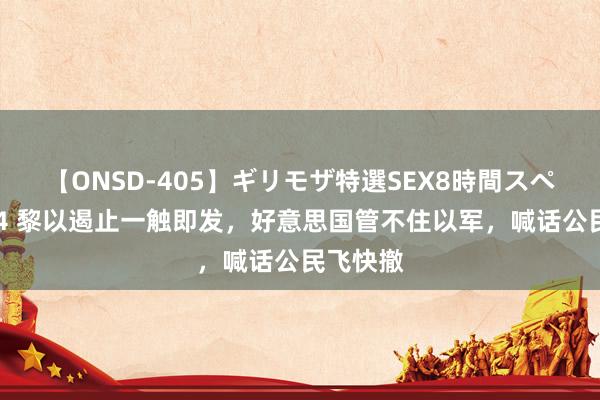 【ONSD-405】ギリモザ特選SEX8時間スペシャル 4 黎以遏止一触即发，好意思国管不住以军，喊话公民飞快撤