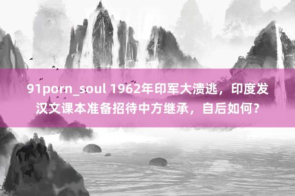 91porn_soul 1962年印军大溃逃，印度发汉文课本准备招待中方继承，自后如何？