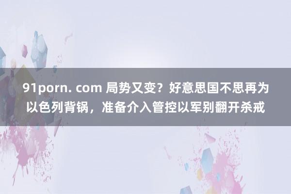 91porn. com 局势又变？好意思国不思再为以色列背锅，准备介入管控以军别翻开杀戒