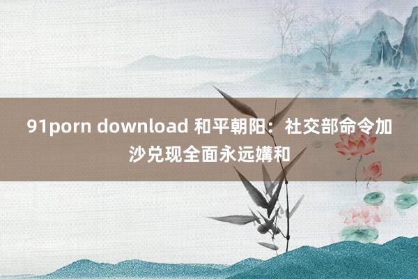 91porn download 和平朝阳：社交部命令加沙兑现全面永远媾和