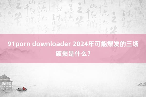 91porn downloader 2024年可能爆发的三场破损是什么？