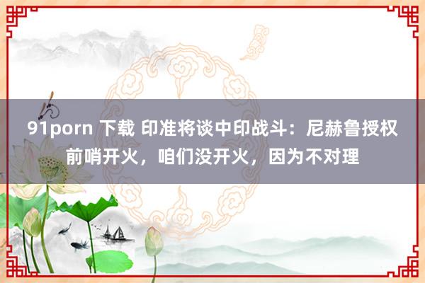 91porn 下载 印准将谈中印战斗：尼赫鲁授权前哨开火，咱们没开火，因为不对理