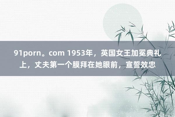 91porn。com 1953年，英国女王加冕典礼上，丈夫第一个膜拜在她眼前，宣誓效忠