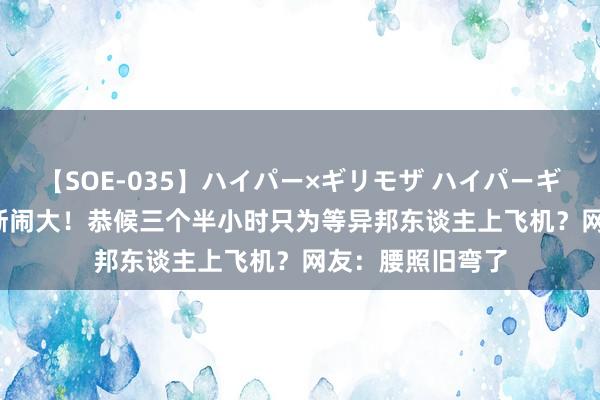 【SOE-035】ハイパー×ギリモザ ハイパーギリモザ Ami 渐渐闹大！恭候三个半小时只为等异邦东谈主上飞机？网友：腰照旧弯了