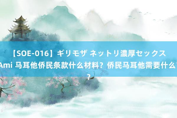 【SOE-016】ギリモザ ネットリ濃厚セックス Ami 马耳他侨民条款什么材料？侨民马耳他需要什么？