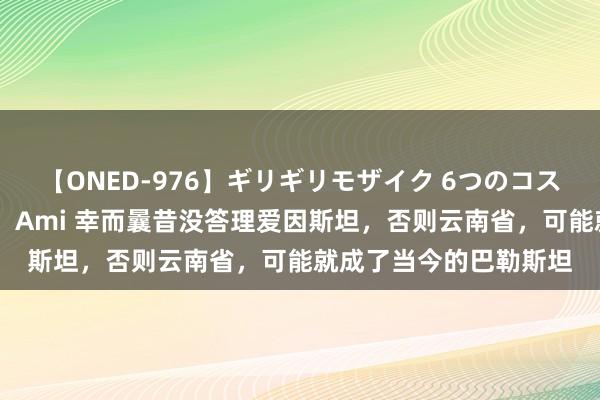 【ONED-976】ギリギリモザイク 6つのコスチュームでパコパコ！ Ami 幸而曩昔没答理爱因斯坦，否则云南省，可能就成了当今的巴勒斯坦