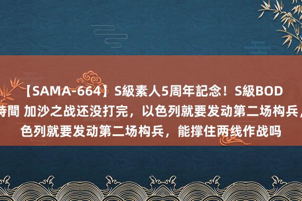 【SAMA-664】S級素人5周年記念！S級BODY中出しBEST30 8時間 加沙之战还没打完，以色列就要发动第二场构兵，能撑住两线作战吗