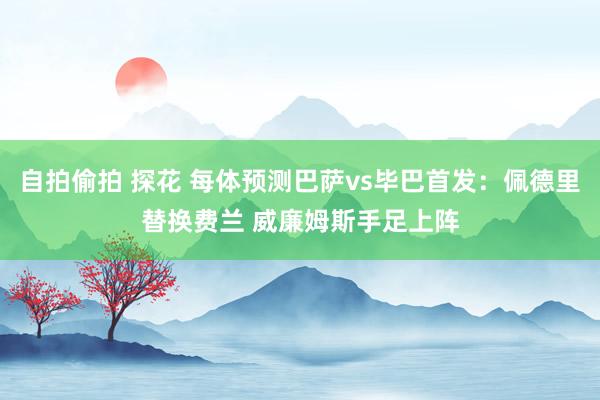 自拍偷拍 探花 每体预测巴萨vs毕巴首发：佩德里替换费兰 威廉姆斯手足上阵