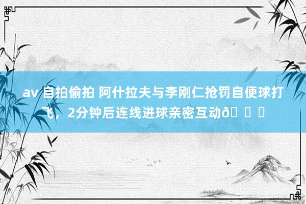 av 自拍偷拍 阿什拉夫与李刚仁抢罚自便球打飞，2分钟后连线进球亲密互动?