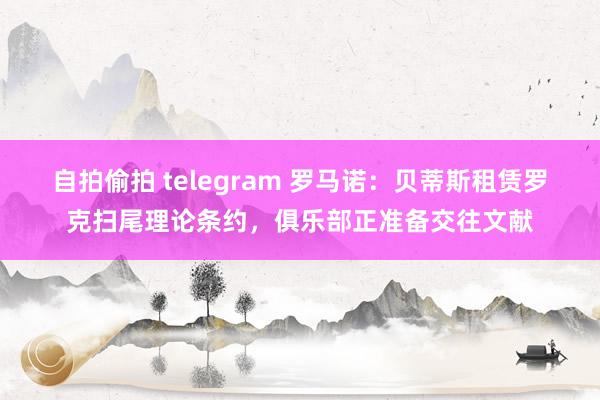 自拍偷拍 telegram 罗马诺：贝蒂斯租赁罗克扫尾理论条约，俱乐部正准备交往文献