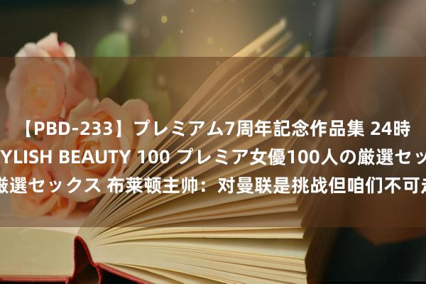 【PBD-233】プレミアム7周年記念作品集 24時間 PREMIUM STYLISH BEAUTY 100 プレミア女優100人の厳選セックス 布莱顿主帅：对曼联是挑战但咱们不可走避 我会向有陶冶球员学习