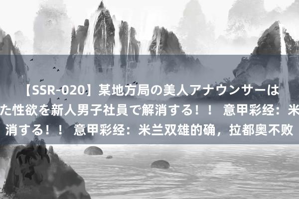 【SSR-020】某地方局の美人アナウンサーは忙し過ぎて溜まりまくった性欲を新人男子社員で解消する！！ 意甲彩经：米兰双雄的确，拉都奥不败