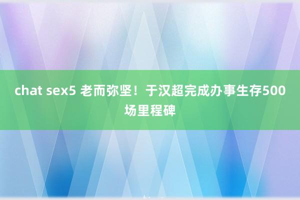 chat sex5 老而弥坚！于汉超完成办事生存500场里程碑