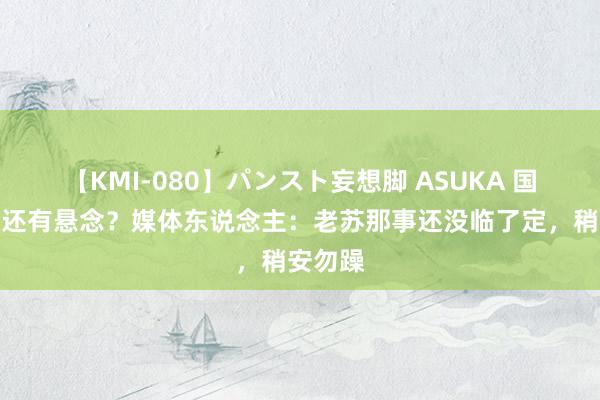 【KMI-080】パンスト妄想脚 ASUKA 国安换帅还有悬念？媒体东说念主：老苏那事还没临了定，稍安勿躁