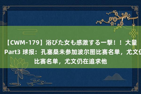 【CWM-179】浴びた女も感激する一撃！！大量顔射！！！ Part3 球报：孔塞桑未参加波尔图比赛名单，尤文仍在追求他