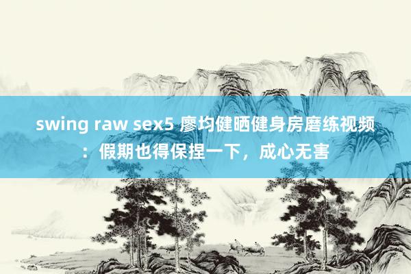 swing raw sex5 廖均健晒健身房磨练视频：假期也得保捏一下，成心无害