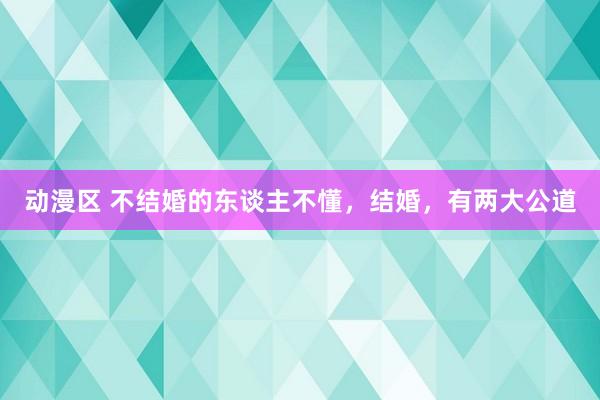 动漫区 不结婚的东谈主不懂，结婚，有两大公道