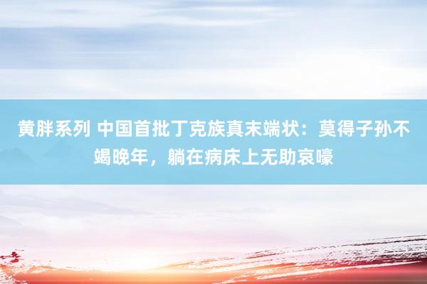 黄胖系列 中国首批丁克族真末端状：莫得子孙不竭晚年，躺在病床上无助哀嚎