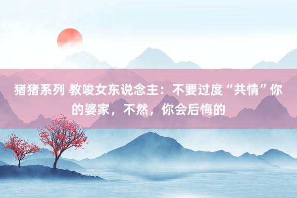 猪猪系列 教唆女东说念主：不要过度“共情”你的婆家，不然，你会后悔的