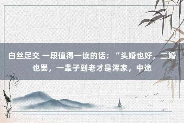 白丝足交 一段值得一读的话：“头婚也好，二婚也罢，一辈子到老才是浑家，中途