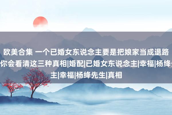 欧美合集 一个已婚女东说念主要是把娘家当成退路，冷静地你会看清这三种真相|婚配|已婚女东说念主|幸福|杨绛先生|真相