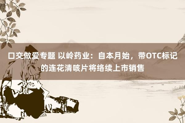 口交做爱专题 以岭药业：自本月始，带OTC标记的连花清咳片将络续上市销售