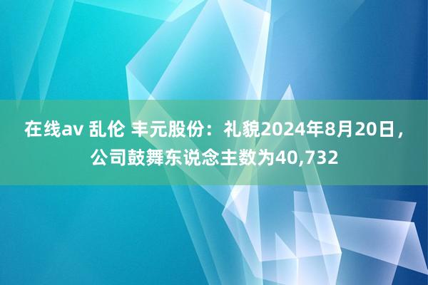 在线av 乱伦 丰元股份：礼貌2024年8月20日，公司鼓舞东说念主数为40,732