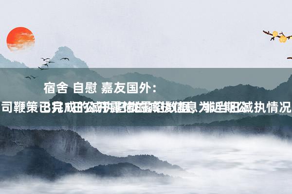 宿舍 自慰 嘉友国外：
8月1日公开露馅的减执信息为近期公司鞭策已完成的减执归拢露馅数据，非当日减执情况