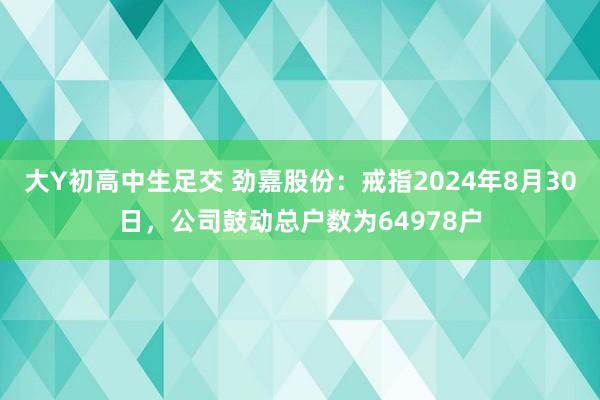 大Y初高中生足交 劲嘉股份：戒指2024年8月30日，公司鼓动总户数为64978户