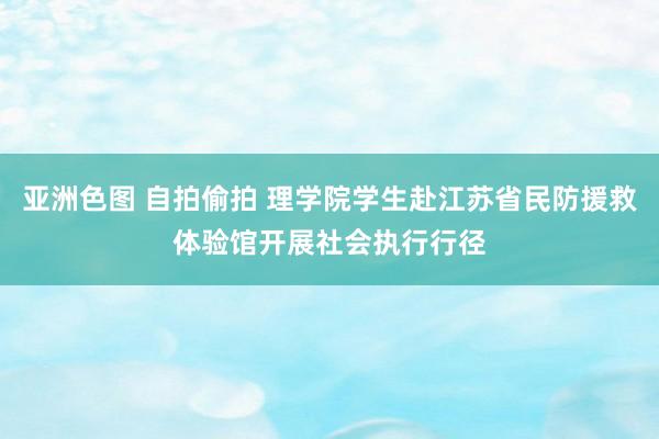 亚洲色图 自拍偷拍 理学院学生赴江苏省民防援救体验馆开展社会执行行径