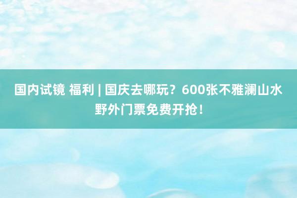 国内试镜 福利 | 国庆去哪玩？600张不雅澜山水野外门票免费开抢！