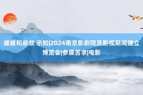 媛媛和叔叔 示知|2024南京影剧院及影视期间建立博览会|参展苦求|电影