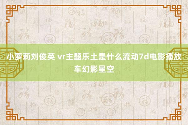 小萝莉刘俊英 vr主题乐土是什么流动7d电影播放车幻影星空