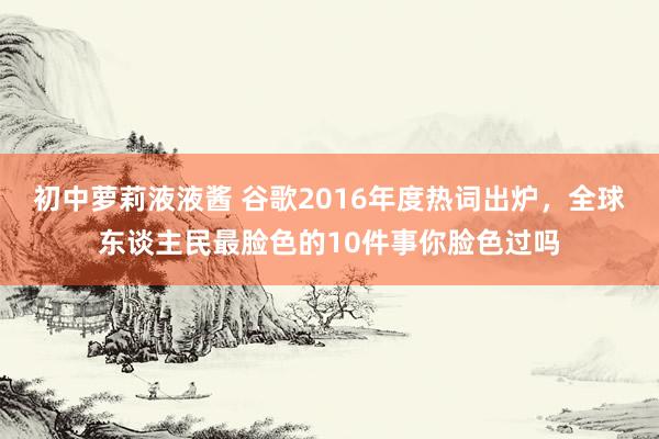 初中萝莉液液酱 谷歌2016年度热词出炉，全球东谈主民最脸色的10件事你脸色过吗