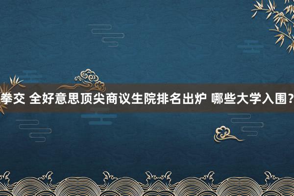 拳交 全好意思顶尖商议生院排名出炉 哪些大学入围？