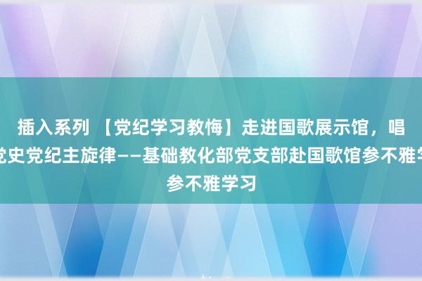 插入系列 【党纪学习教悔】走进国歌展示馆，唱响党史党纪主旋律——基础教化部党支部赴国歌馆参不雅学习