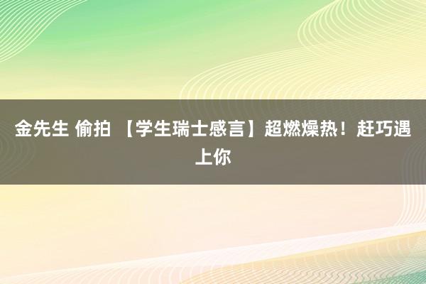 金先生 偷拍 【学生瑞士感言】超燃燥热！赶巧遇上你