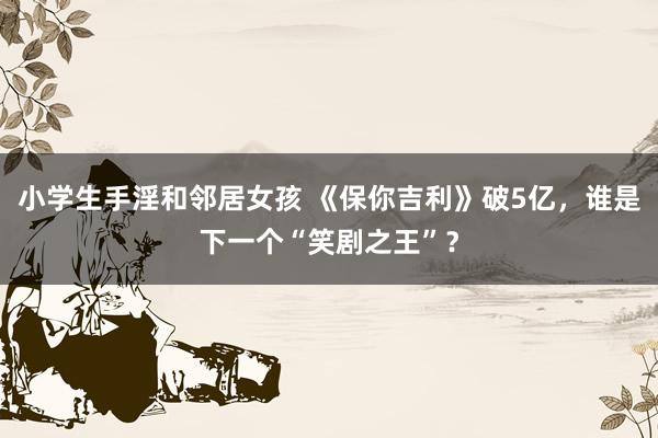 小学生手淫和邻居女孩 《保你吉利》破5亿，谁是下一个“笑剧之王”？