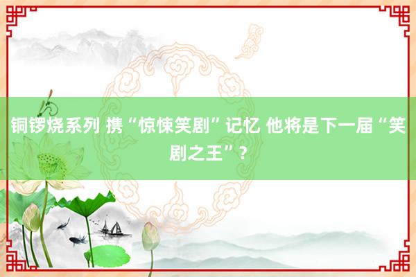 铜锣烧系列 携“惊悚笑剧”记忆 他将是下一届“笑剧之王”？