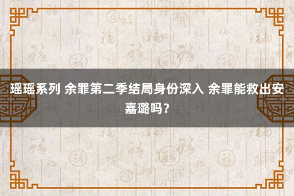 瑶瑶系列 余罪第二季结局身份深入 余罪能救出安嘉璐吗？