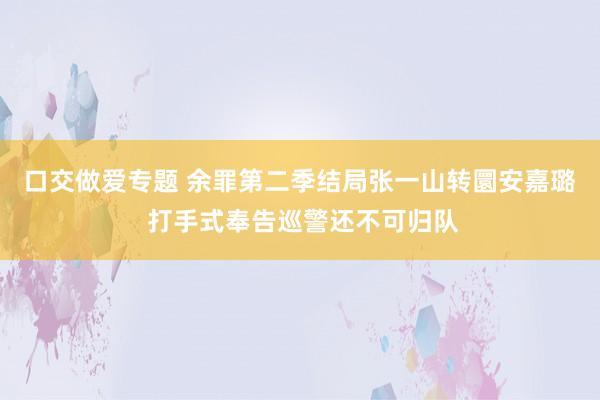 口交做爱专题 余罪第二季结局张一山转圜安嘉璐 打手式奉告巡警还不可归队