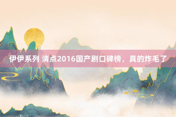 伊伊系列 清点2016国产剧口碑榜，真的炸毛了